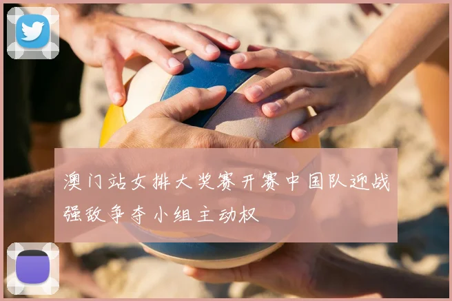 澳门站女排大奖赛开赛中国队迎战强敌争夺小组主动权