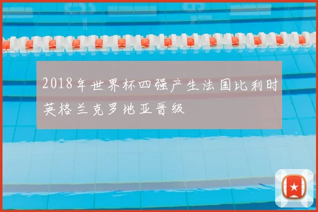 2018年世界杯四强产生法国比利时英格兰克罗地亚晋级