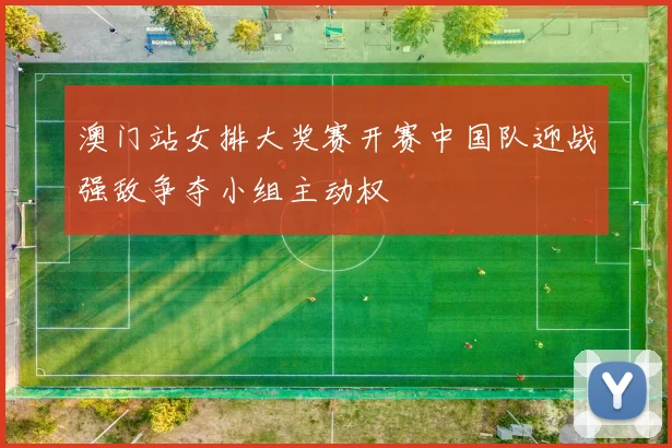 澳门站女排大奖赛开赛中国队迎战强敌争夺小组主动权