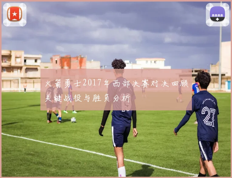 火箭勇士2017年西部决赛对决回顾关键战役与胜负分析