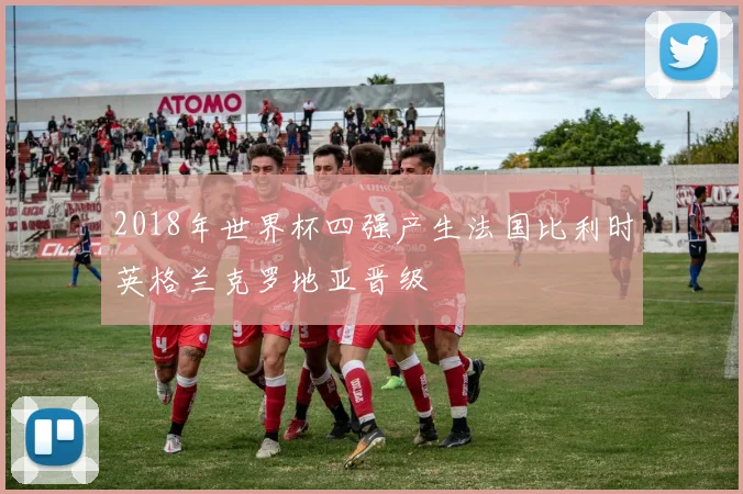 2018年世界杯四强产生法国比利时英格兰克罗地亚晋级