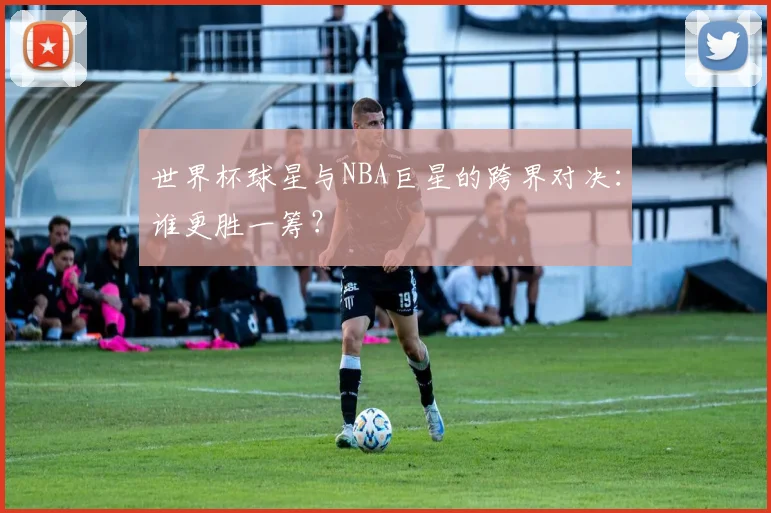 世界杯球星与NBA巨星的跨界对决：谁更胜一筹？