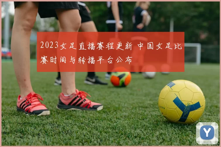 2023女足直播赛程更新 中国女足比赛时间与转播平台公布
