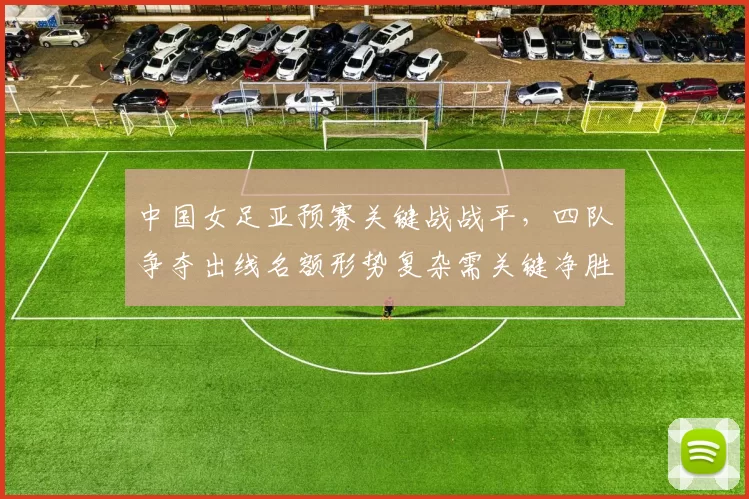 中国女足亚预赛关键战战平，四队争夺出线名额形势复杂需关键净胜球决断