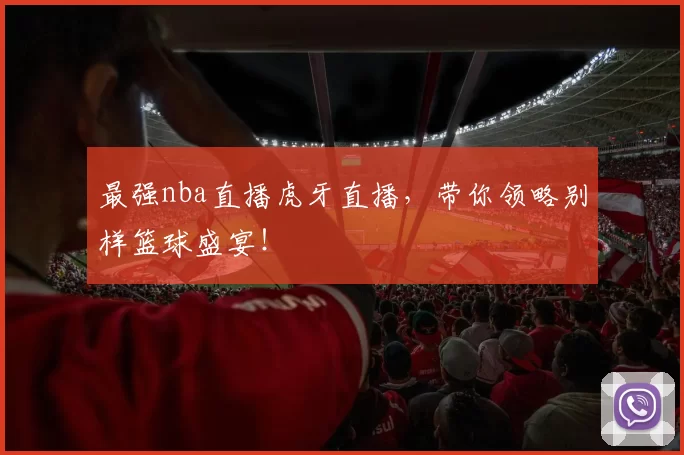 最强nba直播虎牙直播，带你领略别样篮球盛宴！