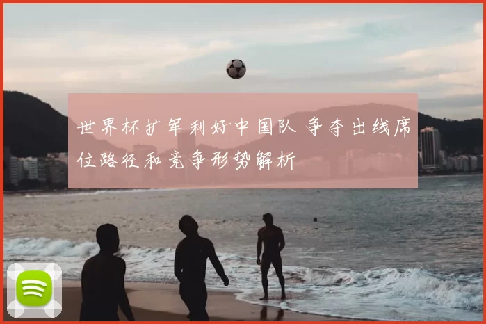 世界杯扩军利好中国队 争夺出线席位路径和竞争形势解析