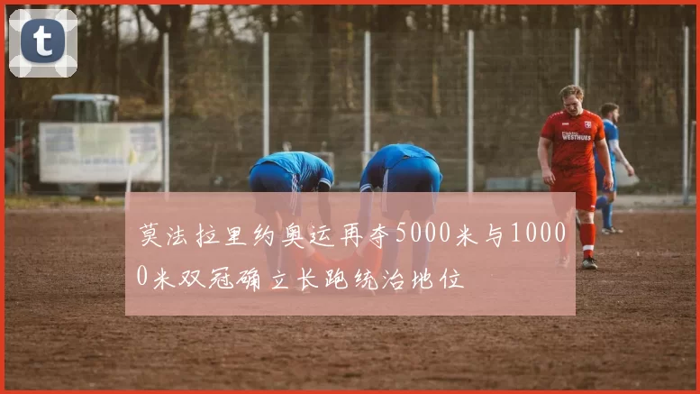莫法拉里约奥运再夺5000米与10000米双冠确立长跑统治地位