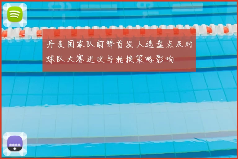 丹麦国家队前锋首发人选盘点及对球队大赛进攻与轮换策略影响