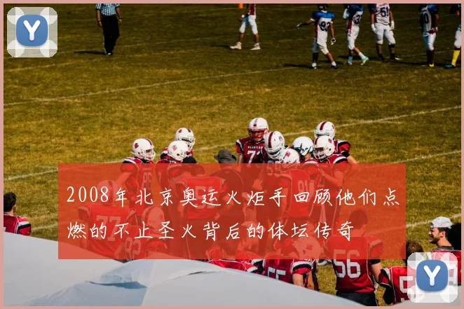 2008年北京奥运火炬手回顾他们点燃的不止圣火背后的体坛传奇