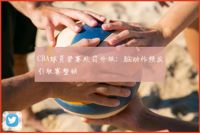 CBA球员禁赛处罚升级：脏动作频发引联赛整顿