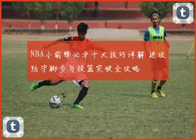 NBA小前锋必学十大技巧详解 进攻防守脚步与投篮突破全攻略