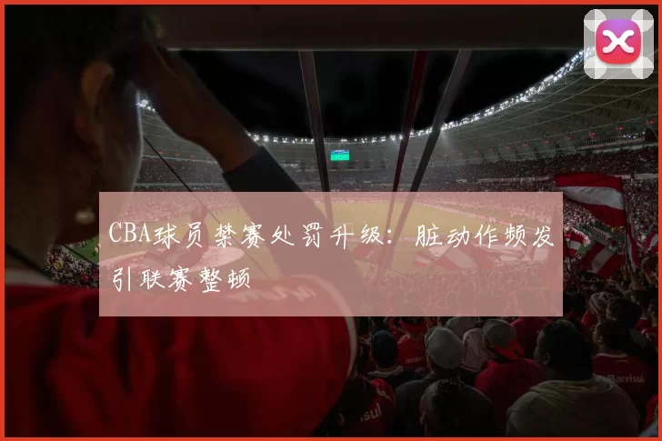 CBA球员禁赛处罚升级:脏动作频发引联赛整顿