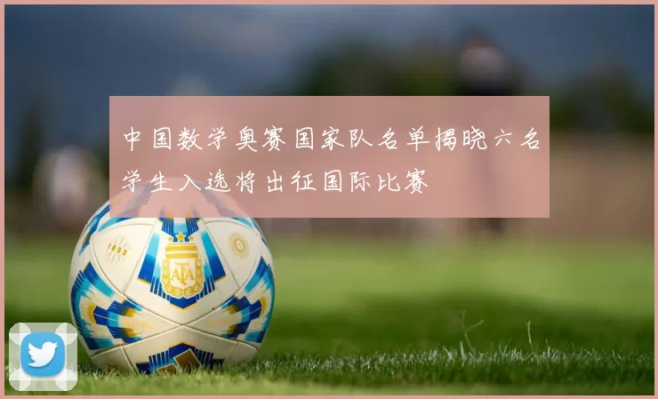 中国数学奥赛国家队名单揭晓六名学生入选将出征国际比赛