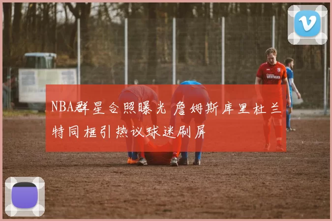 NBA群星合照曝光 詹姆斯库里杜兰特同框引热议球迷刷屏