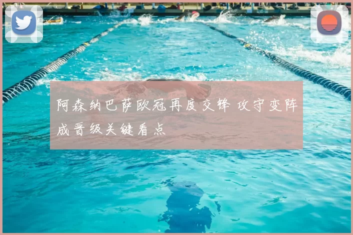 阿森纳巴萨欧冠再度交锋 攻守变阵成晋级关键看点