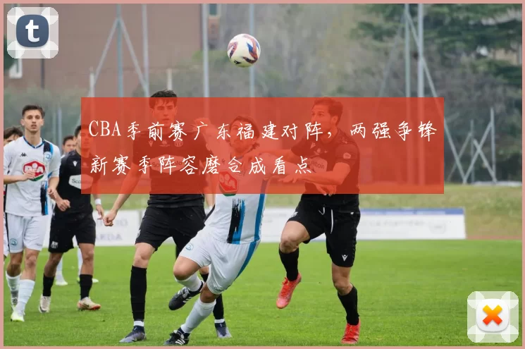 CBA季前赛广东福建对阵，两强争锋新赛季阵容磨合成看点