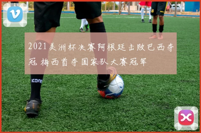2021美洲杯决赛阿根廷击败巴西夺冠 梅西首夺国家队大赛冠军