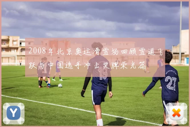 2008年北京奥运滑雪场回顾雪道飞跃与中国选手冲击奖牌荣光篇