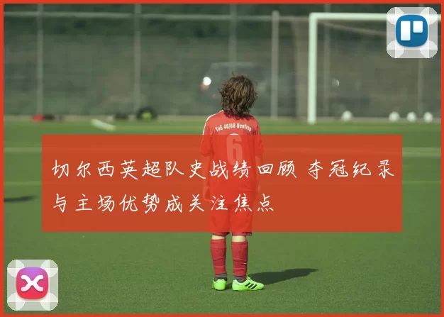 切尔西英超队史战绩回顾 夺冠纪录与主场优势成关注焦点