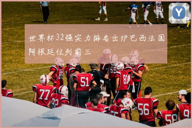 世界杯32强实力排名出炉巴西法国阿根廷位列前三