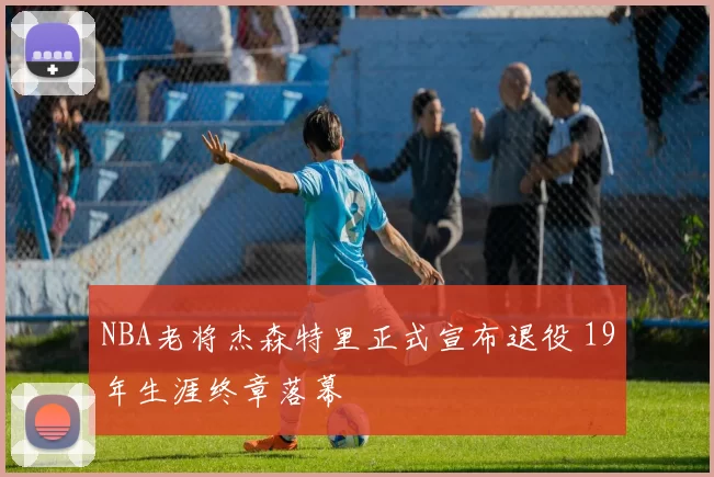 NBA老将杰森特里正式宣布退役 19年生涯终章落幕
