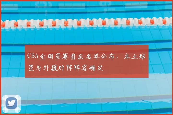 CBA全明星赛首发名单公布，本土球星与外援对阵阵容确定