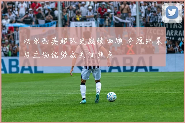 切尔西英超队史战绩回顾 夺冠纪录与主场优势成关注焦点