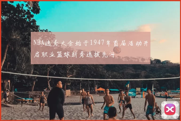 NBA选秀大会始于1947年首届活动开启职业篮球新秀选拔先河