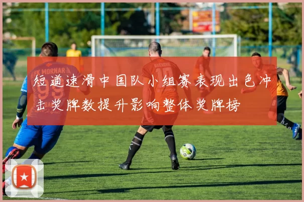 短道速滑中国队小组赛表现出色冲击奖牌数提升影响整体奖牌榜