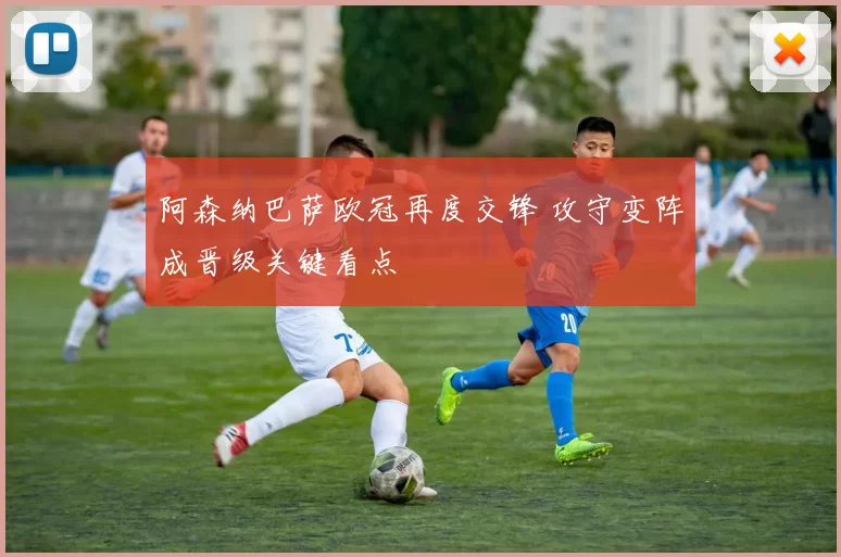 阿森纳巴萨欧冠再度交锋 攻守变阵成晋级关键看点