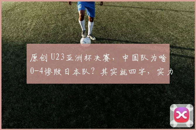 原创 U23亚洲杯决赛，中国队为啥0-4惨败日本队？其实就四字，实力不行