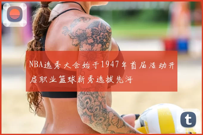 NBA选秀大会始于1947年首届活动开启职业篮球新秀选拔先河