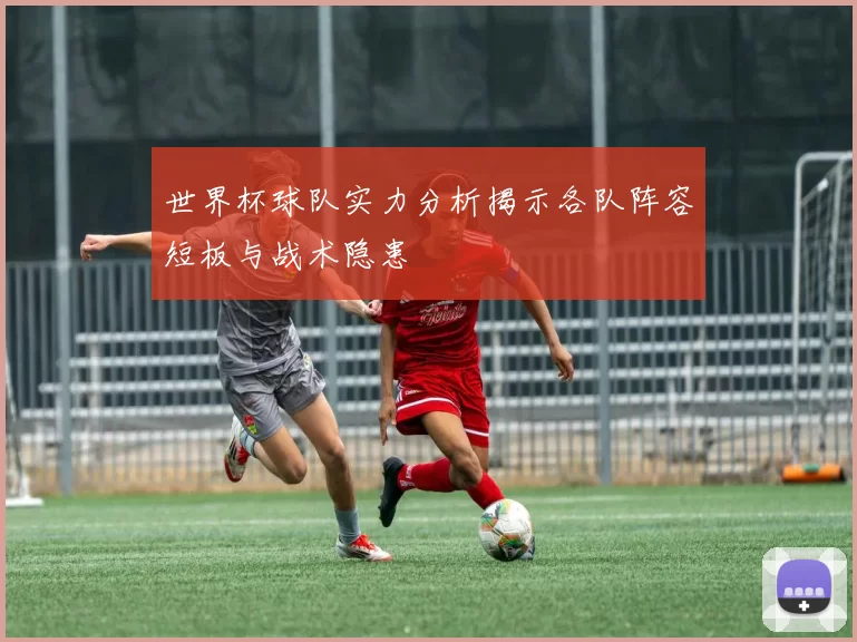 世界杯球队实力分析揭示各队阵容短板与战术隐患
