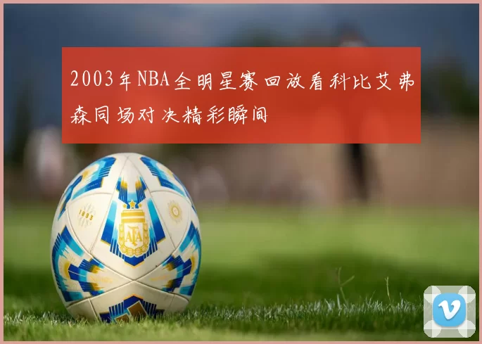 2003年NBA全明星赛回放看科比艾弗森同场对决精彩瞬间