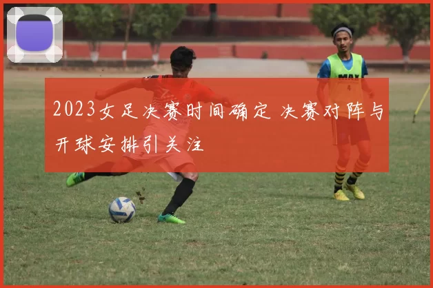 2023女足决赛时间确定 决赛对阵与开球安排引关注