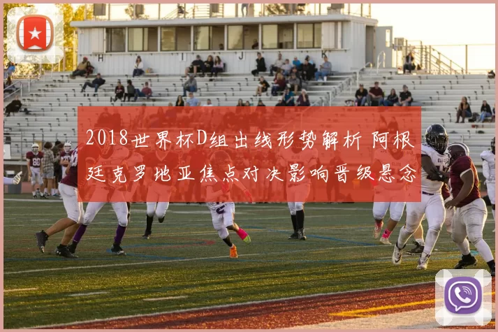 2018世界杯D组出线形势解析 阿根廷克罗地亚焦点对决影响晋级悬念