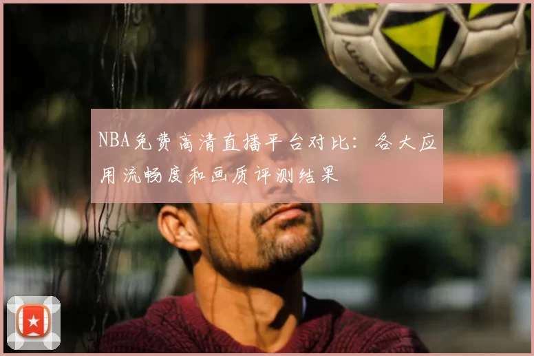 NBA免费高清直播平台对比：各大应用流畅度和画质评测结果