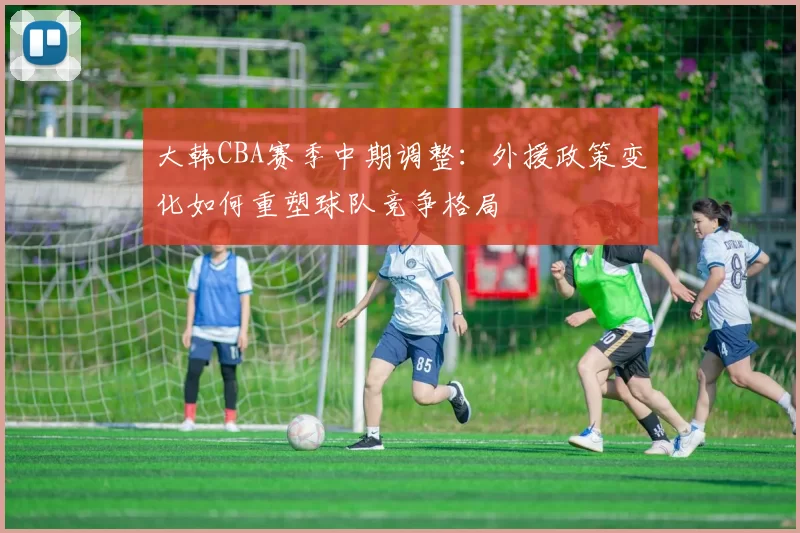 大韩CBA赛季中期调整:外援政策变化如何重塑球队竞争格局