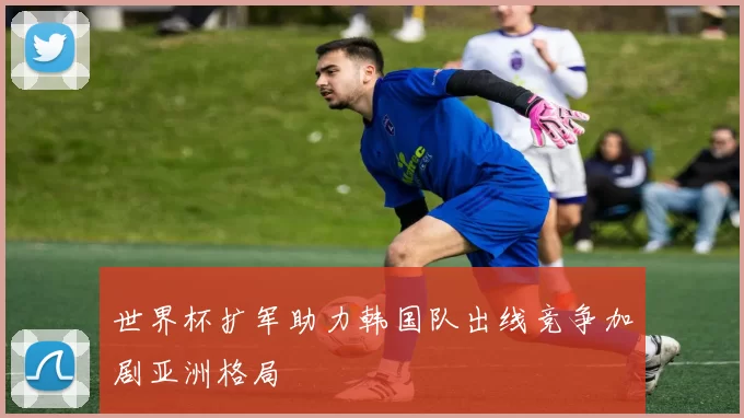 世界杯扩军助力韩国队出线竞争加剧亚洲格局