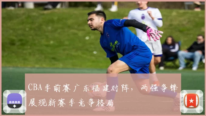 CBA季前赛广东福建对阵，两强争锋展现新赛季竞争格局