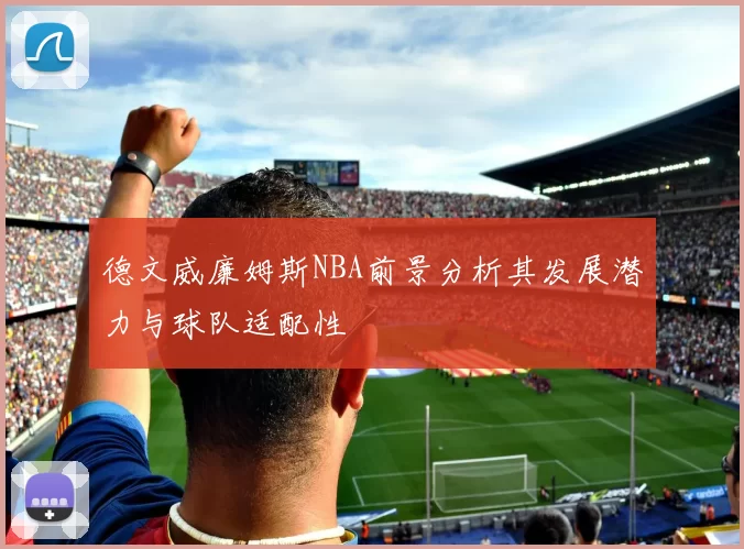 德文威廉姆斯NBA前景分析其发展潜力与球队适配性