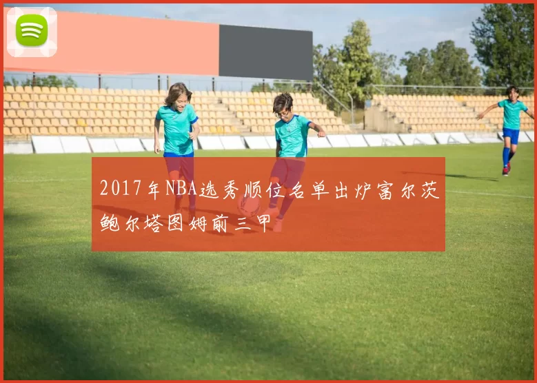2017年NBA选秀顺位名单出炉富尔茨鲍尔塔图姆前三甲