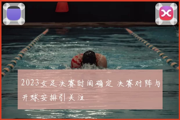 2023女足决赛时间确定 决赛对阵与开球安排引关注