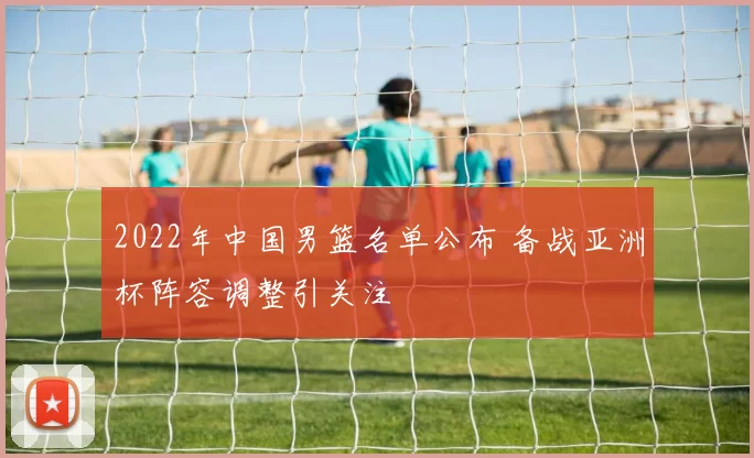 2022年中国男篮名单公布 备战亚洲杯阵容调整引关注